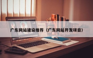 肥城广东网站建设推荐（广东网站开发项目）